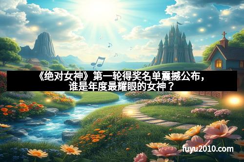 《绝对女神》第一轮得奖名单震撼公布，谁是年度最耀眼的女神？